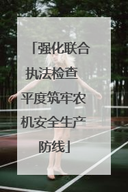 强化联合执法检查 平度筑牢农机安全生产防线