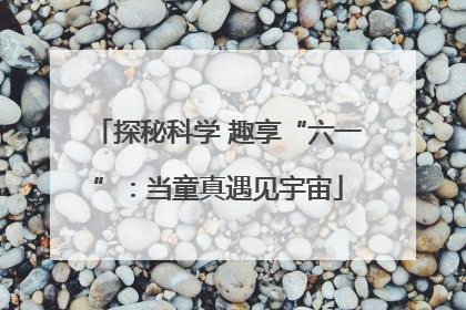 探秘科学 趣享“六一”：当童真遇见宇宙