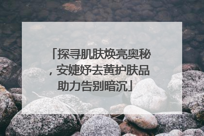 探寻肌肤焕亮奥秘，安婕妤去黄护肤品助力告别暗沉
