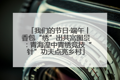 我们的节日·端午丨香包“绣”出共富图景：青海湟中青绣竞技“针”功夫点亮乡村