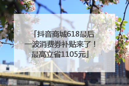 抖音商城618最后一波消费券补贴来了！最高立省1105元