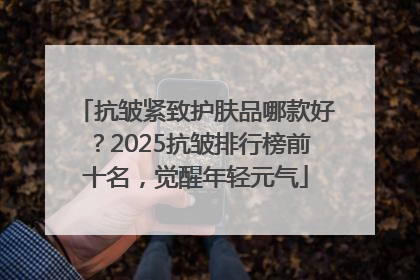 抗皱紧致护肤品哪款好？2025抗皱排行榜前十名，觉醒年轻元气