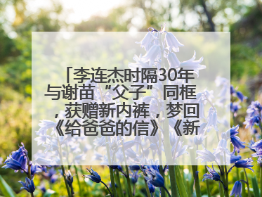李连杰时隔30年与谢苗“父子”同框，获赠新内裤，梦回《给爸爸的信》《新少林五祖》