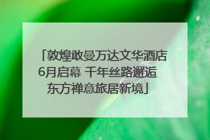 敦煌敢曼万达文华酒店6月启幕 千年丝路邂逅东方禅意旅居新境