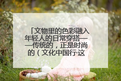 文物里的色彩融入年轻人的日常穿搭——传统的，正是时尚的（文化中国行·这些美 很中国）