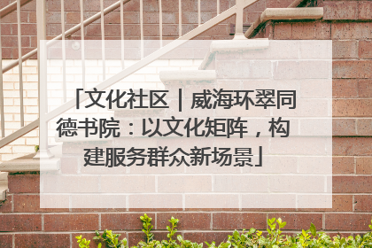 文化社区｜威海环翠同德书院：以文化矩阵，构建服务群众新场景