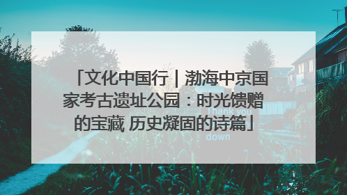 文化中国行｜渤海中京国家考古遗址公园：时光馈赠的宝藏 历史凝固的诗篇