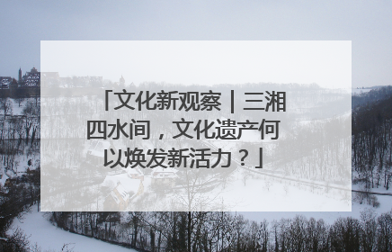 文化新观察｜三湘四水间，文化遗产何以焕发新活力？
