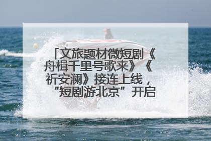 文旅题材微短剧《舟楫千里号歌来》《祈安澜》接连上线，“短剧游北京”开启大运河文化之旅