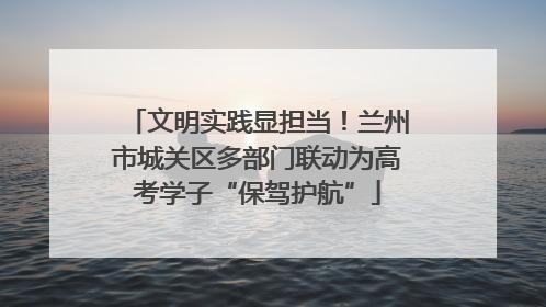 文明实践显担当！兰州市城关区多部门联动为高考学子“保驾护航”