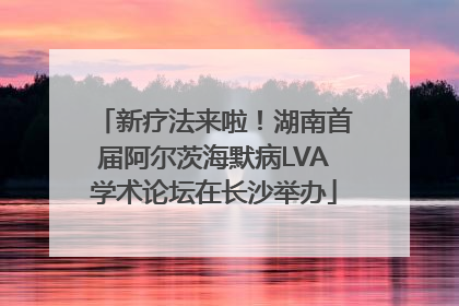 新疗法来啦！湖南首届阿尔茨海默病LVA学术论坛在长沙举办