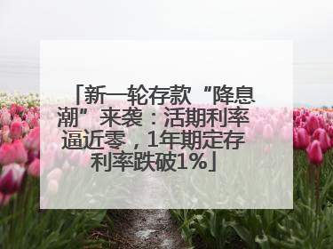 新一轮存款“降息潮”来袭：活期利率逼近零，1年期定存利率跌破1%