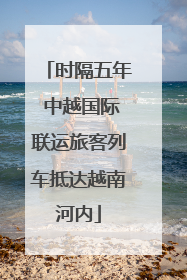 时隔五年 中越国际联运旅客列车抵达越南河内