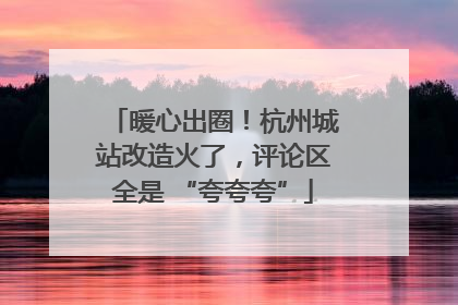 暖心出圈！杭州城站改造火了，评论区全是 “夸夸夸”