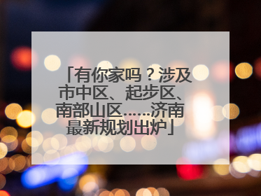 有你家吗？涉及市中区、起步区、南部山区……济南最新规划出炉