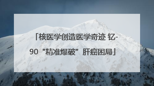 核医学创造医学奇迹 钇-90“精准爆破”肝癌困局