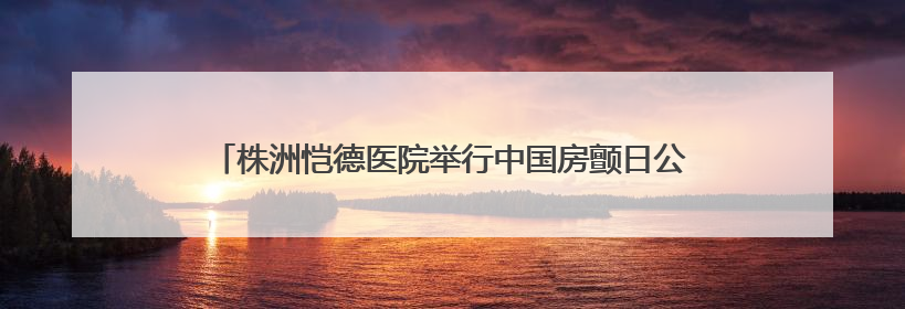 株洲恺德医院举行中国房颤日公益活动 呼吁大众关注心房颤
