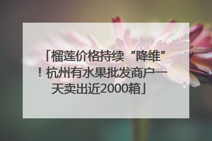 榴莲价格持续“降维”！杭州有水果批发商户一天卖出近2000箱