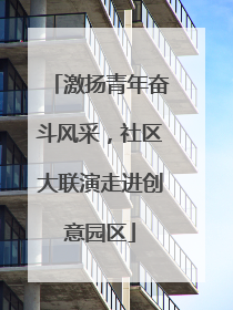 激扬青年奋斗风采，社区大联演走进创意园区