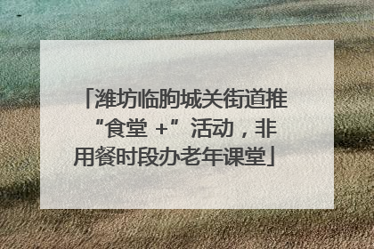 潍坊临朐城关街道推“食堂 +”活动，非用餐时段办老年课堂
