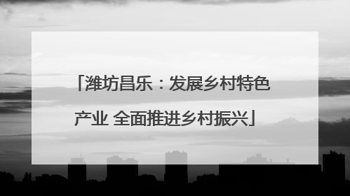 潍坊昌乐：发展乡村特色产业 全面推进乡村振兴