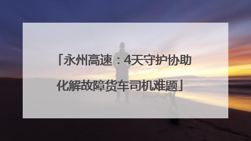 永州高速：4天守护协助 化解故障货车司机难题