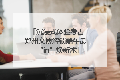 沉浸式体验考古 郑州文博解锁端午最“in”焕新术