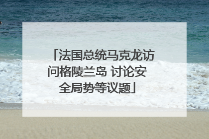 法国总统马克龙访问格陵兰岛 讨论安全局势等议题