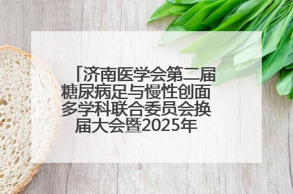 济南医学会第二届糖尿病足与慢性创面多学科联合委员会换届大会暨2025年学术年会成功举行