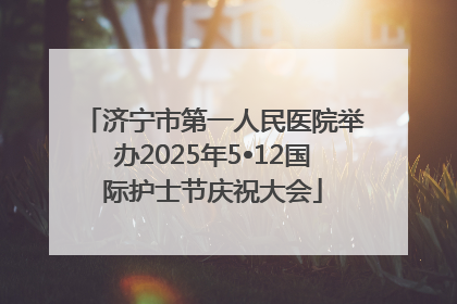 济宁市第一人民医院举办2025年5•12国际护士节庆祝大会