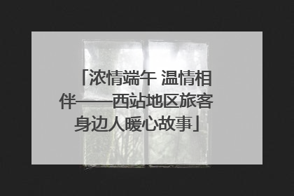 浓情端午 温情相伴——西站地区旅客身边人暖心故事