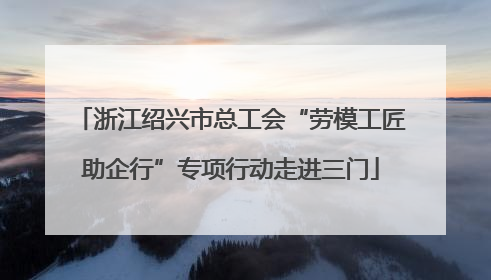 浙江绍兴市总工会“劳模工匠助企行”专项行动走进三门