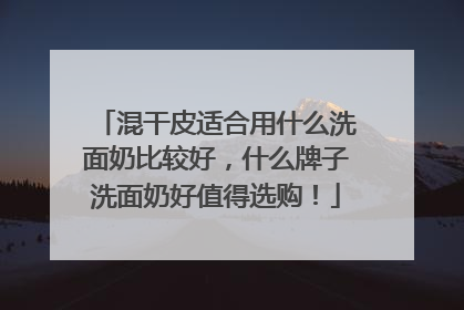 混干皮适合用什么洗面奶比较好，什么牌子洗面奶好值得选购！