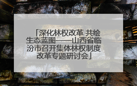 深化林权改革 共绘生态蓝图——山西省临汾市召开集体林权制度改革专题研讨会