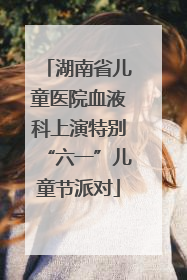 湖南省儿童医院血液科上演特别“六一”儿童节派对