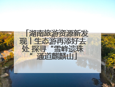 湖南旅游资源新发现丨生态游再添好去处 探寻“雪峰遗珠”通道麒麟山