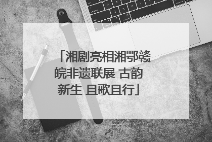 湘剧亮相湘鄂赣皖非遗联展 古韵新生 且歌且行