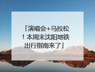 演唱会+马拉松！本周末沈阳地铁出行指南来了