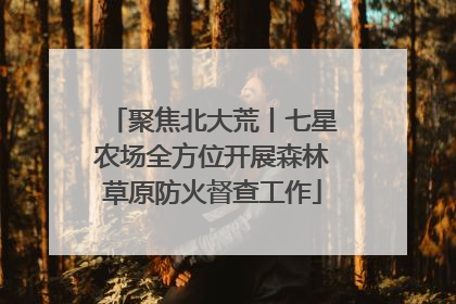聚焦北大荒丨七星农场全方位开展森林草原防火督查工作