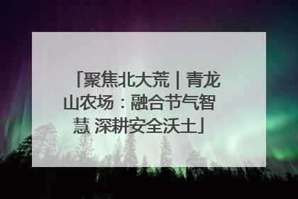 聚焦北大荒｜青龙山农场：融合节气智慧 深耕安全沃土