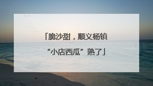 脆沙甜，顺义杨镇“小店西瓜”熟了