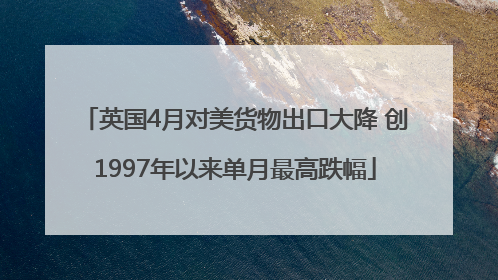 英国4月对美货物出口大降 创1997年以来单月最高跌幅