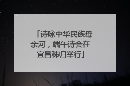 诗咏中华民族母亲河，端午诗会在宜昌秭归举行