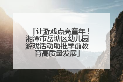 让游戏点亮童年！湘潭市岳塘区幼儿园游戏活动助推学前教育高质量发展