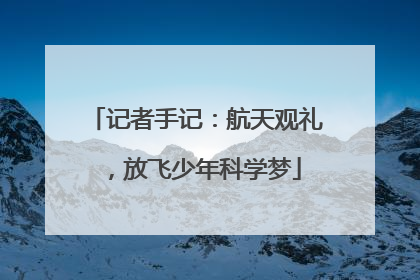 记者手记：航天观礼，放飞少年科学梦