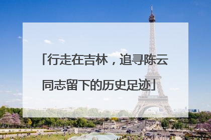 行走在吉林，追寻陈云同志留下的历史足迹