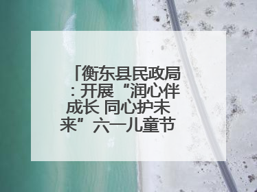 衡东县民政局：开展“润心伴成长 同心护未来”六一儿童节系列关爱活动
