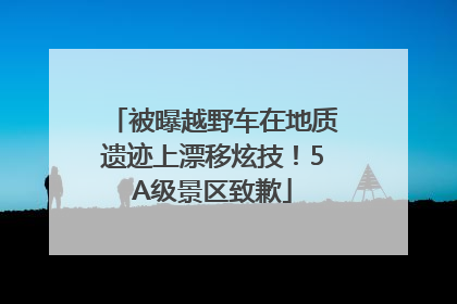 被曝越野车在地质遗迹上漂移炫技！5A级景区致歉