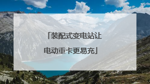 装配式变电站让电动重卡更易充