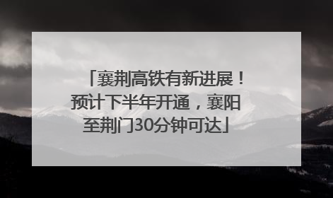 襄荆高铁有新进展！预计下半年开通，襄阳至荆门30分钟可达